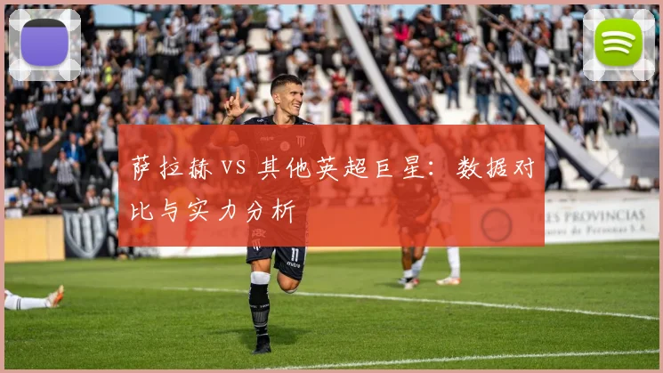萨拉赫 vs 其他英超巨星:数据对比与实力分析